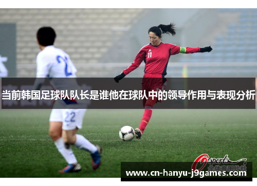 当前韩国足球队队长是谁他在球队中的领导作用与表现分析 当前韩国足球队队长是谁他在球队中的领导作用与表现分析