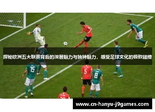探秘欧洲五大联赛背后的深层魅力与独特魅力,感受足球文化的极致碰撞 探秘欧洲五大联赛背后的深层魅力与独特魅力,感受足球文化的极致碰撞