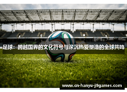 足球:跨越国界的文化符号与深沉热爱塑造的全球共鸣 足球:跨越国界的文化符号与深沉热爱塑造的全球共鸣