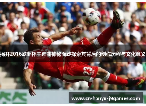 揭开2016欧洲杯主题曲神秘面纱探索其背后的创作历程与文化意义