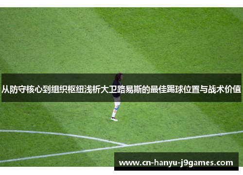 从防守核心到组织枢纽浅析大卫路易斯的最佳踢球位置与战术价值 从防守核心到组织枢纽浅析大卫路易斯的最佳踢球位置与战术价值