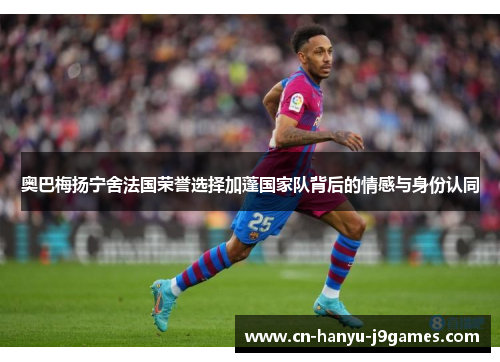 奥巴梅扬宁舍法国荣誉选择加蓬国家队背后的情感与身份认同 奥巴梅扬宁舍法国荣誉选择加蓬国家队背后的情感与身份认同