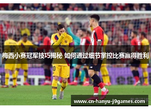 梅西小赛冠军技巧揭秘 如何通过细节掌控比赛赢得胜利