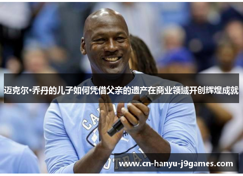 迈克尔·乔丹的儿子如何凭借父亲的遗产在商业领域开创辉煌成就