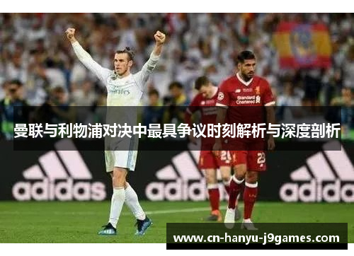 曼联与利物浦对决中最具争议时刻解析与深度剖析