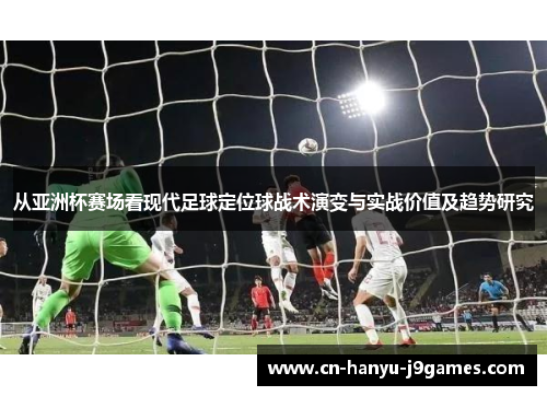 从亚洲杯赛场看现代足球定位球战术演变与实战价值及趋势研究