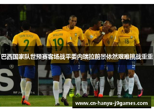 巴西国家队世预赛客场战平委内瑞拉前景依然艰难挑战重重