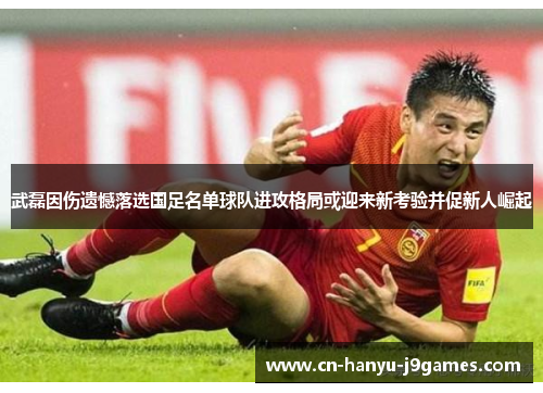 武磊因伤遗憾落选国足名单球队进攻格局或迎来新考验并促新人崛起 武磊因伤遗憾落选国足名单球队进攻格局或迎来新考验并促新人崛起