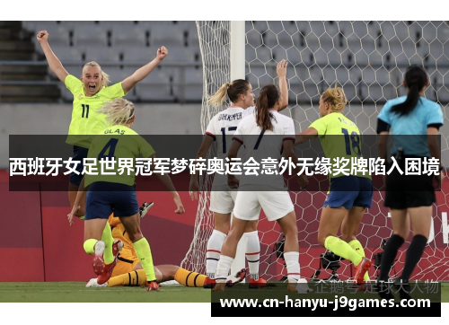 西班牙女足世界冠军梦碎奥运会意外无缘奖牌陷入困境